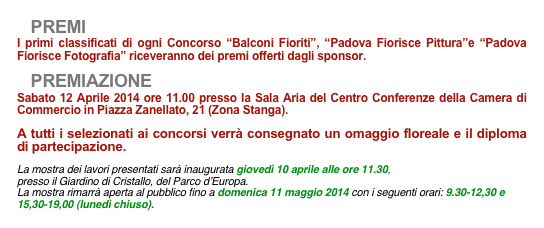    PREMII primi classificati di ogni Concorso “Balconi Fioriti”, “Padova Fiorisce Pittura”e “Padova   Fiorisce Fotografia” riceveranno dei premi offerti dagli sponsor.
   PREMIAZIONE
Sabato 12 Aprile 2014 ore 11.00 presso la Sala Aria del Centro Conferenze della Camera di Commercio in Piazza Zanellato, 21 (Zona Stanga).
A tutti i selezionati ai concorsi verrà consegnato un omaggio floreale e il diploma di partecipazione.
La mostra dei lavori presentati sarà inaugurata giovedì 10 aprile alle ore 11.30, 
presso il Giardino di Cristallo, del Parco d’Europa.
La mostra rimarrà aperta al pubblico fino a domenica 11 maggio 2014 con i seguenti orari: 9.30-12,30 e 15,30-19,00 (lunedì chiuso).